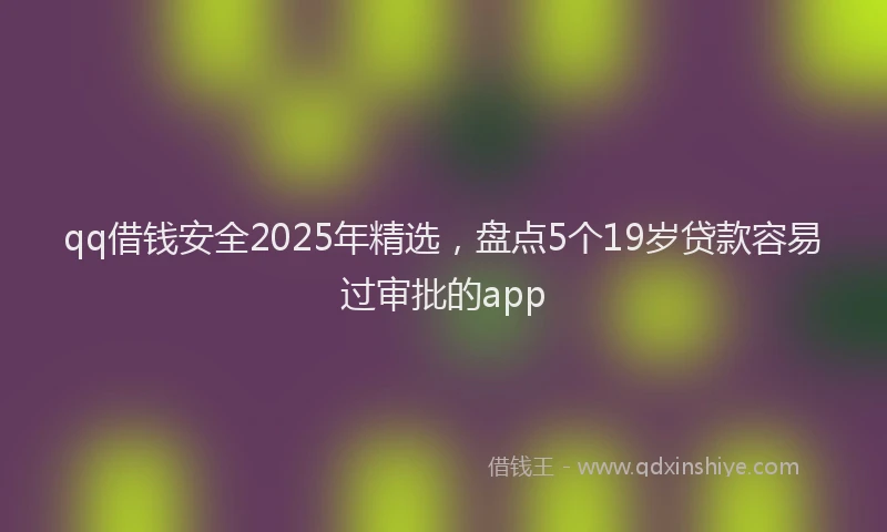 qq借钱安全2025年精选，盘点5个19岁贷款容易过审批的app