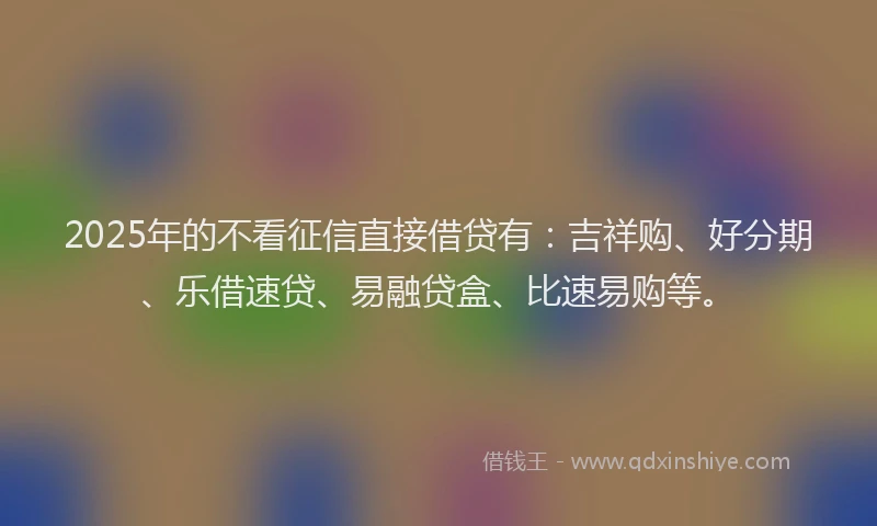 2025年的不看征信直接借贷有：吉祥购、好分期、乐借速贷、易融贷盒、比速易购等。