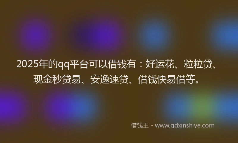 2025年的qq平台可以借钱有：好运花、粒粒贷、现金秒贷易、安逸速贷、借钱快易借等。