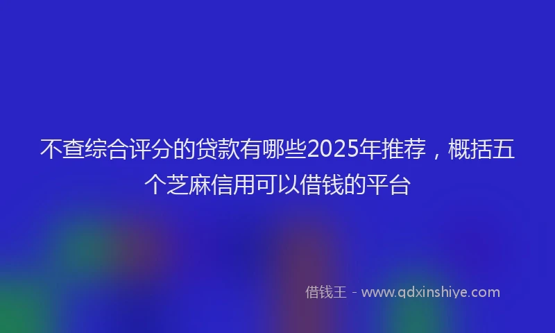 不查综合评分的贷款有哪些2025年推荐，概括五个芝麻信用可以借钱的平台