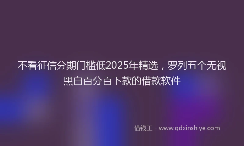 不看征信分期门槛低2025年精选，罗列五个无视黑白百分百下款的借款软件