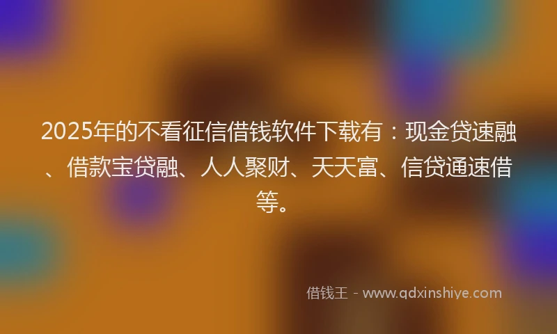 2025年的不看征信借钱软件下载有：现金贷速融、借款宝贷融、人人聚财、天天富、信贷通速借等。
