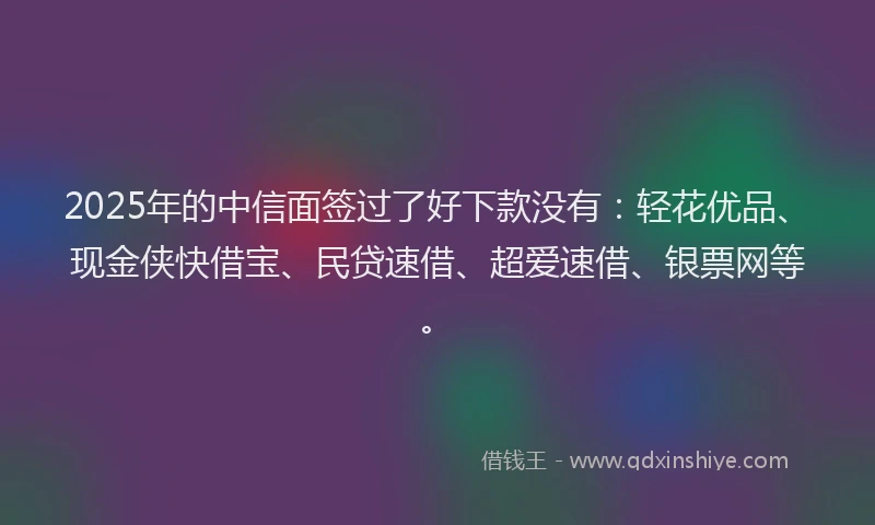 2025年的中信面签过了好下款没有：轻花优品、现金侠快借宝、民贷速借、超爱速借、银票网等。