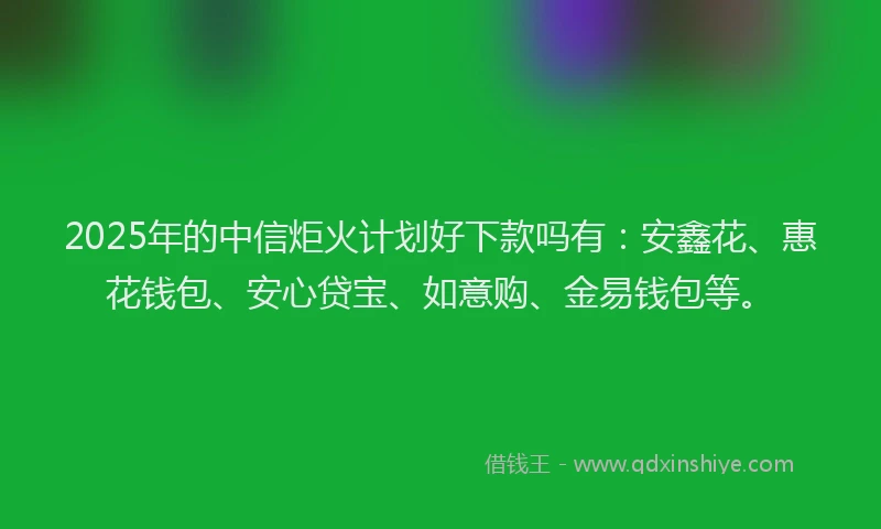 2025年的中信炬火计划好下款吗有:安鑫花、惠花钱包、安心贷宝、如意购、金易钱包等。