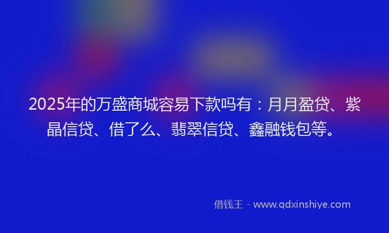 2025年的万盛商城容易下款吗有：月月盈贷、紫晶信贷、借了么、翡翠信贷、鑫融钱包等。