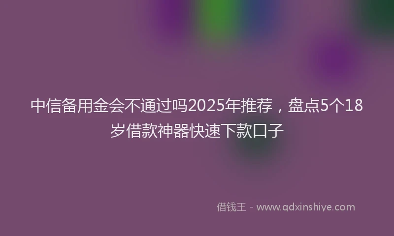 中信备用金会不通过吗2025年推荐，盘点5个18岁借款神器快速下款口子
