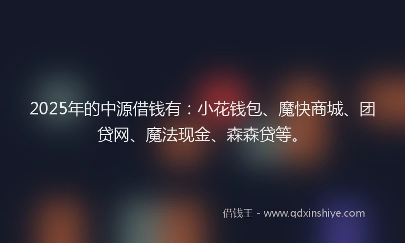 2025年的中源借钱有：小花钱包、魔快商城、团贷网、魔法现金、森森贷等。