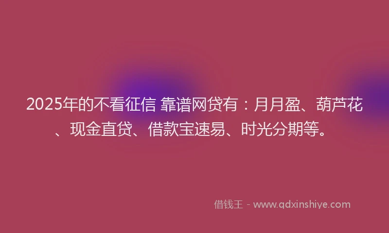2025年的不看征信 靠谱网贷有：月月盈、葫芦花、现金直贷、借款宝速易、时光分期等。
