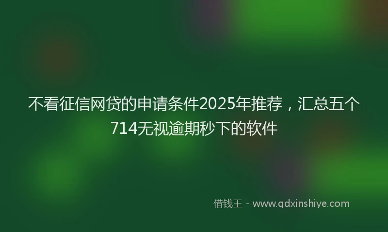 不看征信网贷的申请条件2025年推荐，汇总五个714无视逾期秒下的软件