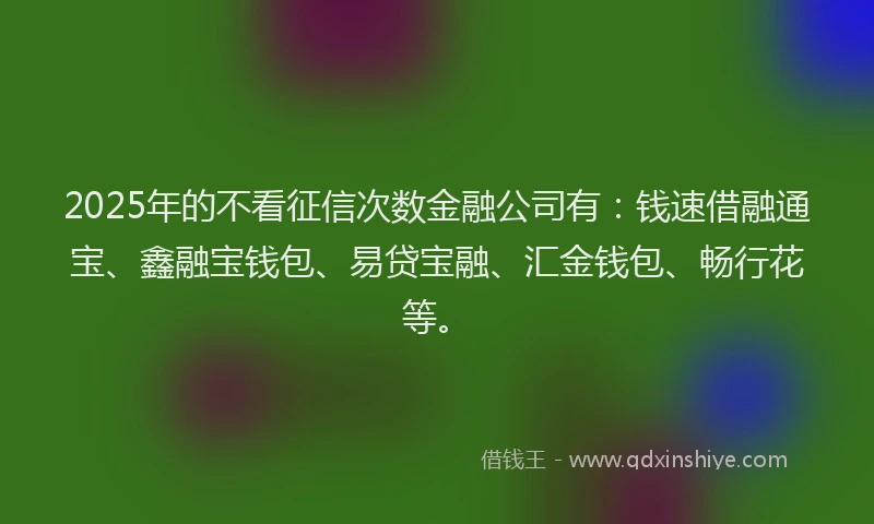 2025年的不看征信次数金融公司有：钱速借融通宝、鑫融宝钱包、易贷宝融、汇金钱包、畅行花等。