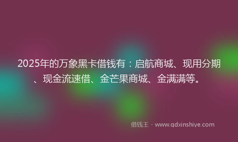 2025年的万象黑卡借钱有：启航商城、现用分期、现金流速借、金芒果商城、金满满等。