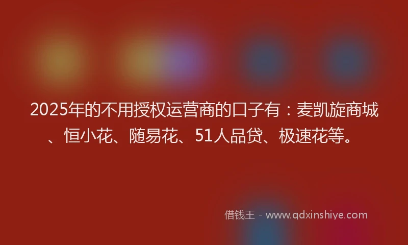 2025年的不用授权运营商的口子有：麦凯旋商城、恒小花、随易花、51人品贷、极速花等。