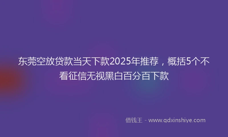 东莞空放贷款当天下款2025年推荐，概括5个不看征信无视黑白百分百下款