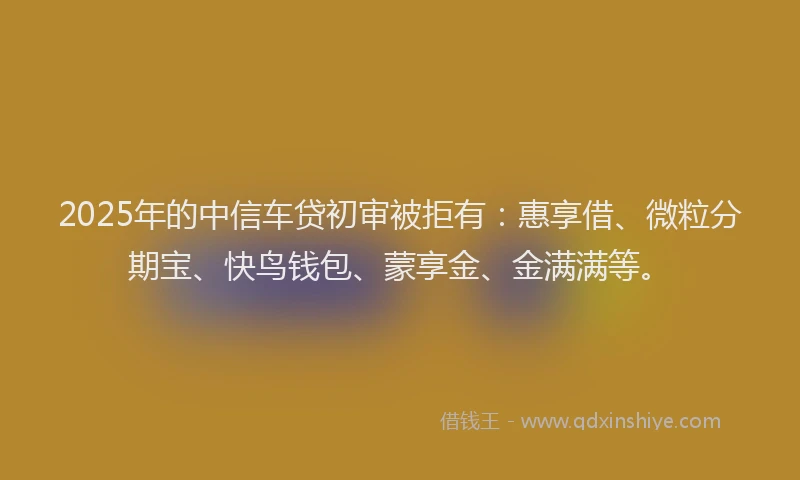 2025年的中信车贷初审被拒有：惠享借、微粒分期宝、快鸟钱包、蒙享金、金满满等。