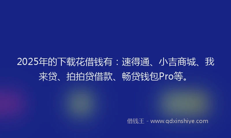 2025年的下载花借钱有：速得通、小吉商城、我来贷、拍拍贷借款、畅贷钱包Pro等。