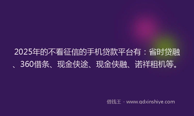 2025年的不看征信的手机贷款平台有：省时贷融、360借条、现金侠途、现金侠融、诺祥租机等。