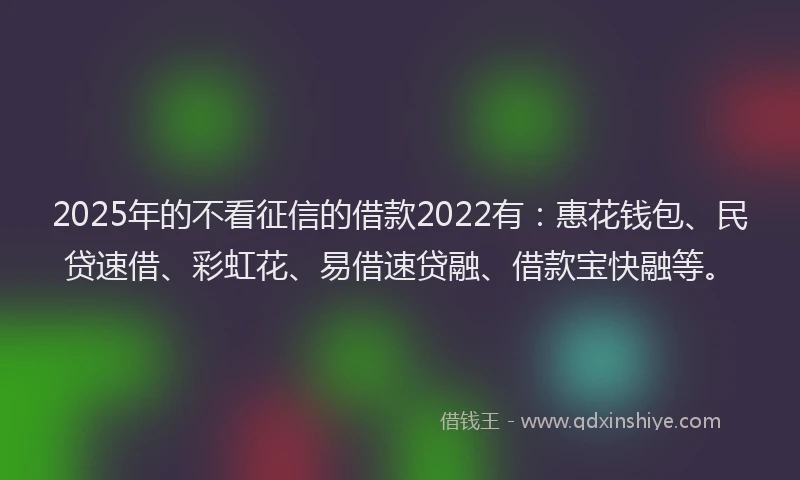 2025年的不看征信的借款2022有：惠花钱包、民贷速借、彩虹花、易借速贷融、借款宝快融等。