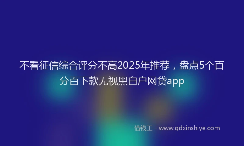 不看征信综合评分不高2025年推荐，盘点5个百分百下款无视黑白户网贷app