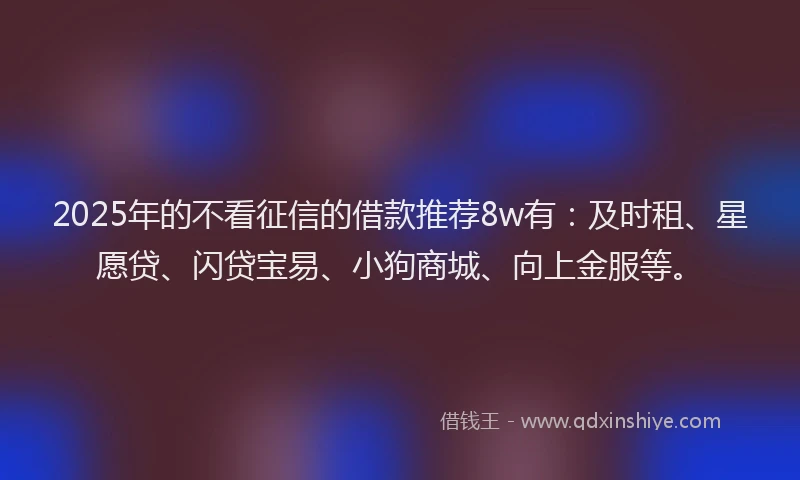 2025年的不看征信的借款推荐8w有：及时租、星愿贷、闪贷宝易、小狗商城、向上金服等。