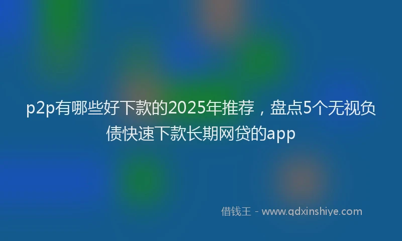 p2p有哪些好下款的2025年推荐，盘点5个无视负债快速下款长期网贷的app