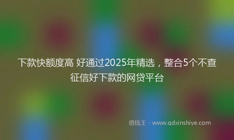 下款快额度高 好通过2025年精选，整合5个不查征信好下款的网贷平台