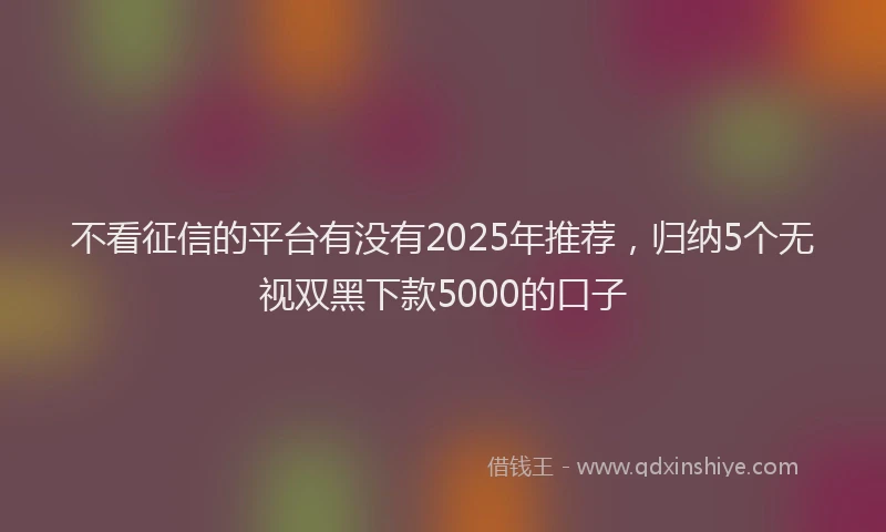 不看征信的平台有没有2025年推荐，归纳5个无视双黑下款5000的口子