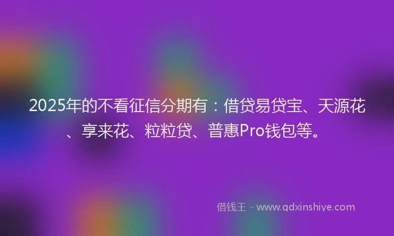 2025年的不看征信分期有：借贷易贷宝、天源花、享来花、粒粒贷、普惠Pro钱包等。