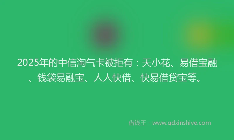 2025年的中信淘气卡被拒有：天小花、易借宝融、钱袋易融宝、人人快借、快易借贷宝等。