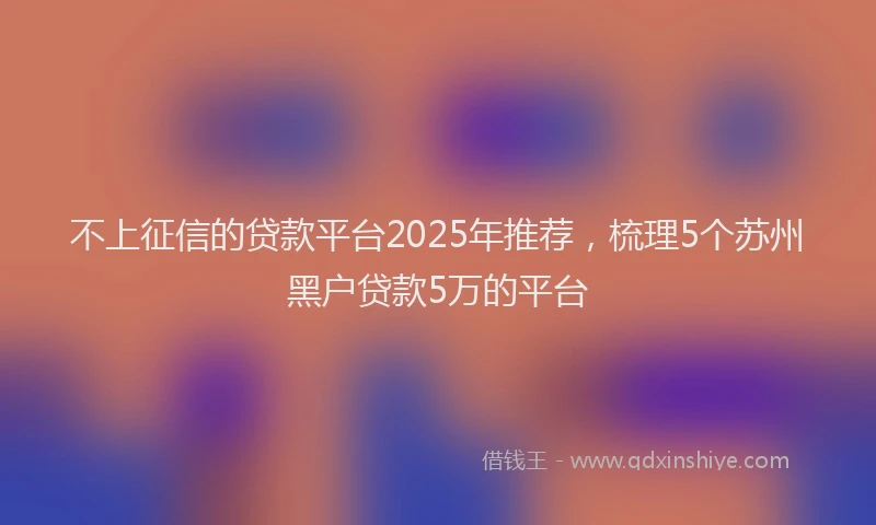 不上征信的贷款平台2025年推荐，梳理5个苏州黑户贷款5万的平台