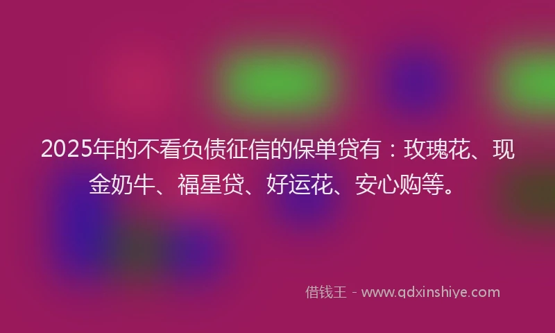 2025年的不看负债征信的保单贷有：玫瑰花、现金奶牛、福星贷、好运花、安心购等。
