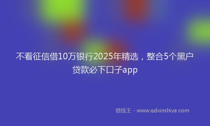 不看征信借10万银行2025年精选，整合5个黑户贷款必下口子app