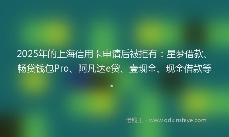 2025年的上海信用卡申请后被拒有：星梦借款、畅贷钱包Pro、阿凡达e贷、壹现金、现金借款等。