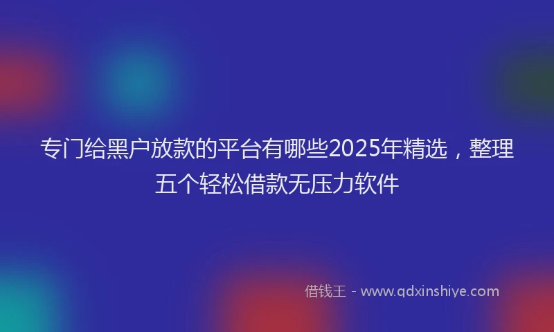 专门给黑户放款的平台有哪些2025年精选，整理五个轻松借款无压力软件