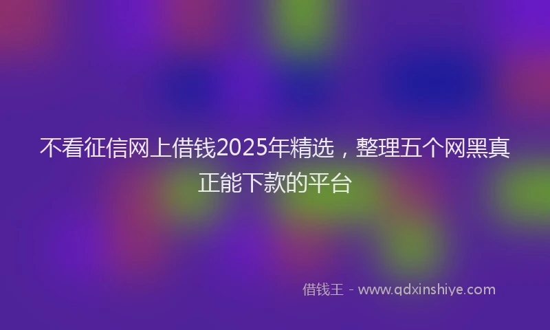 不看征信网上借钱2025年精选，整理五个网黑真正能下款的平台
