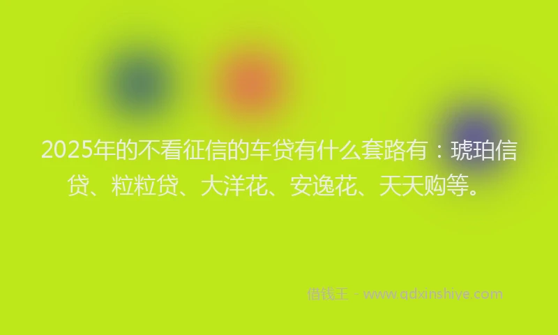 2025年的不看征信的车贷有什么套路有:琥珀信贷、粒粒贷、大洋花、安逸花、天天购等。