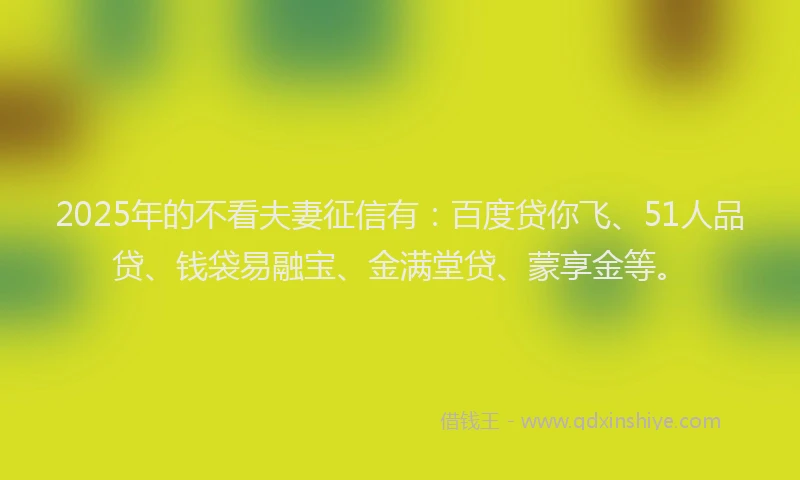 2025年的不看夫妻征信有：百度贷你飞、51人品贷、钱袋易融宝、金满堂贷、蒙享金等。