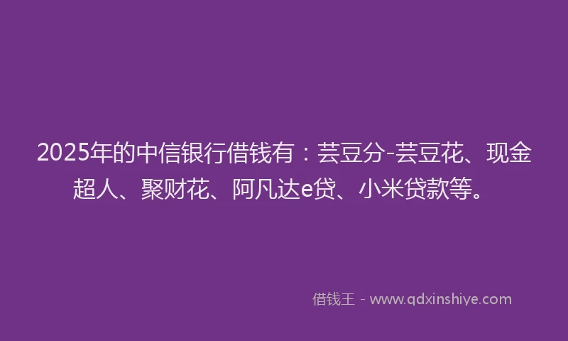 2025年的中信银行借钱有：芸豆分-芸豆花、现金超人、聚财花、阿凡达e贷、小米贷款等。
