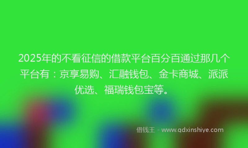 2025年的不看征信的借款平台百分百通过那几个平台有：京享易购、汇融钱包、金卡商城、派派优选、福瑞钱包宝等。
