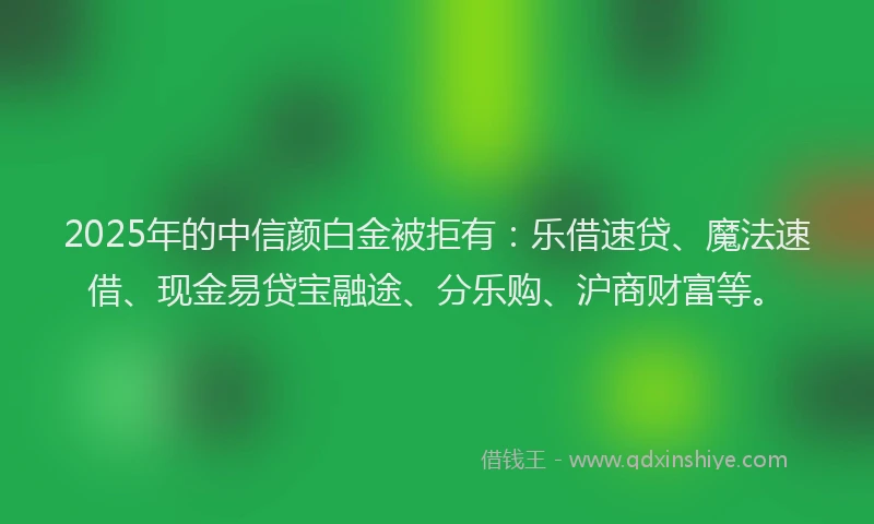 2025年的中信颜白金被拒有：乐借速贷、魔法速借、现金易贷宝融途、分乐购、沪商财富等。