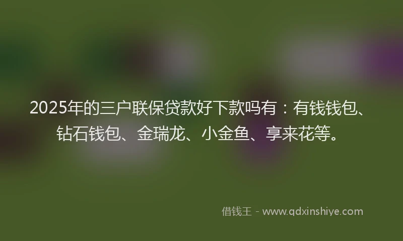 2025年的三户联保贷款好下款吗有：有钱钱包、钻石钱包、金瑞龙、小金鱼、享来花等。
