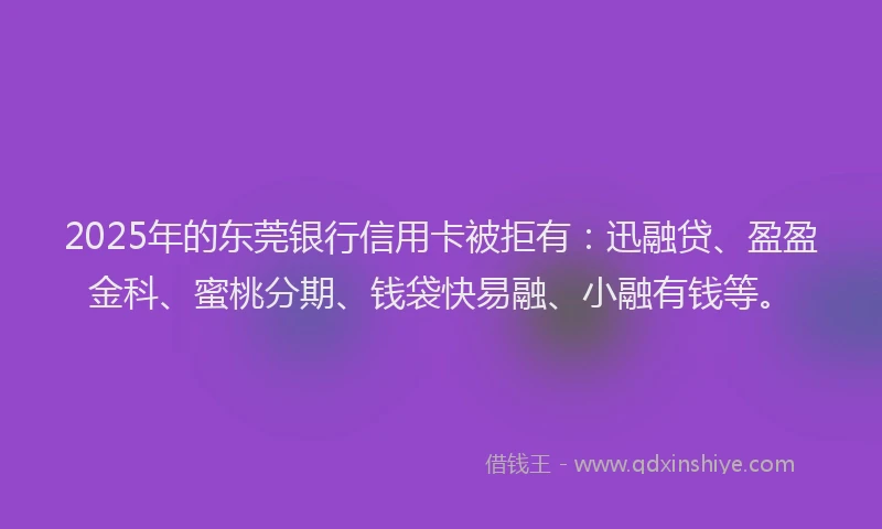 2025年的东莞银行信用卡被拒有：迅融贷、盈盈金科、蜜桃分期、钱袋快易融、小融有钱等。