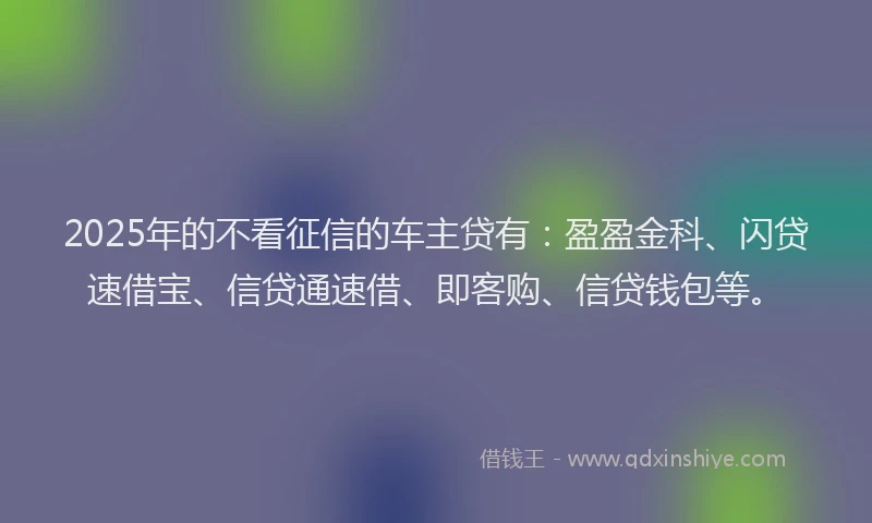 2025年的不看征信的车主贷有：盈盈金科、闪贷速借宝、信贷通速借、即客购、信贷钱包等。
