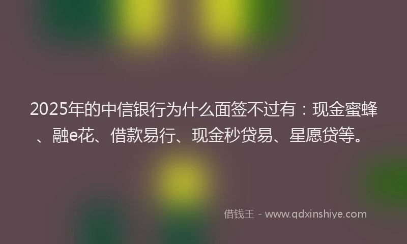 2025年的中信银行为什么面签不过有：现金蜜蜂、融e花、借款易行、现金秒贷易、星愿贷等。