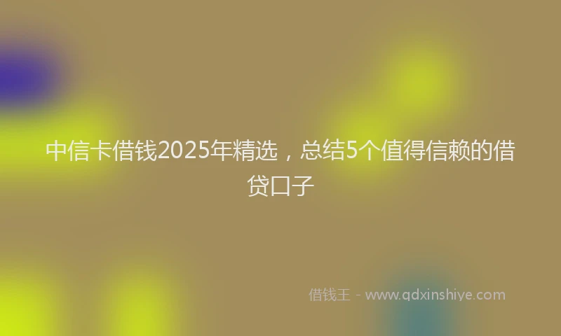 中信卡借钱2025年精选，总结5个值得信赖的借贷口子