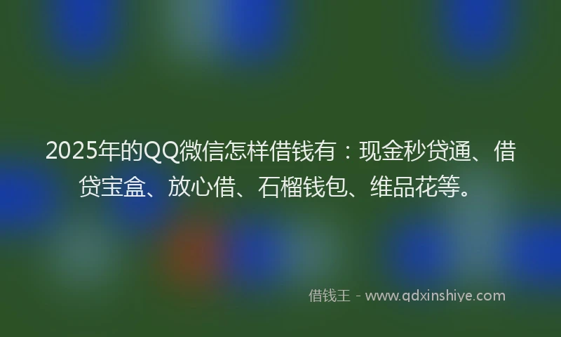 2025年的QQ微信怎样借钱有：现金秒贷通、借贷宝盒、放心借、石榴钱包、维品花等。