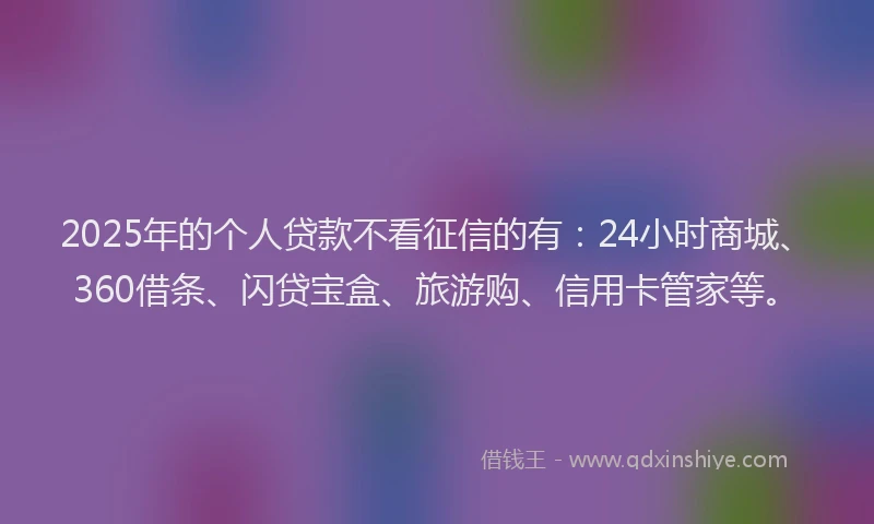 2025年的个人贷款不看征信的有：24小时商城、360借条、闪贷宝盒、旅游购、信用卡管家等。