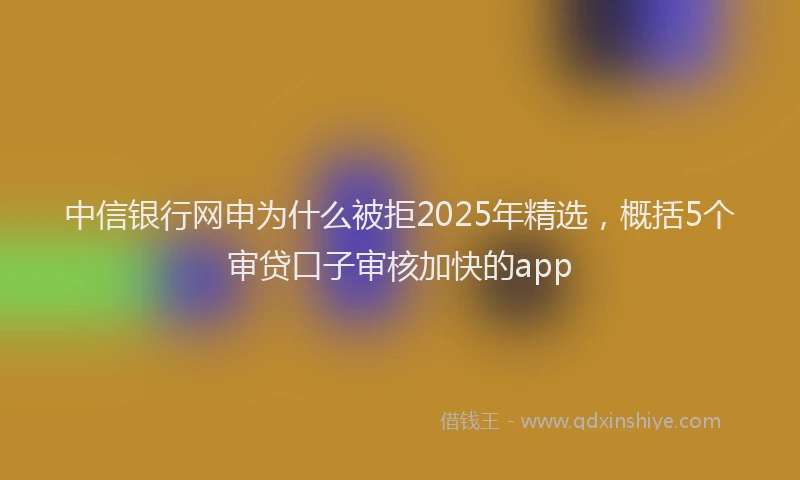 中信银行网申为什么被拒2025年精选，概括5个审贷口子审核加快的app