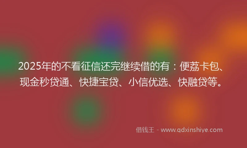 2025年的不看征信还完继续借的有:便荔卡包、现金秒贷通、快捷宝贷、小信优选、快融贷等。