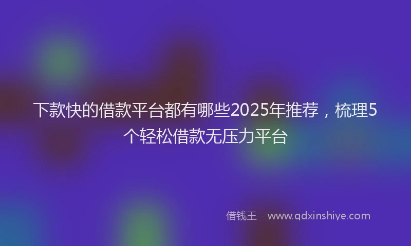 下款快的借款平台都有哪些2025年推荐，梳理5个轻松借款无压力平台