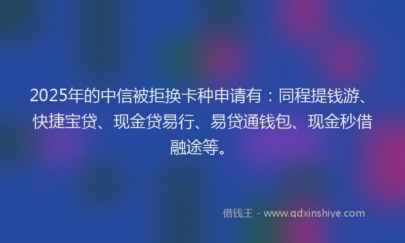 2025年的中信被拒换卡种申请有：同程提钱游、快捷宝贷、现金贷易行、易贷通钱包、现金秒借融途等。